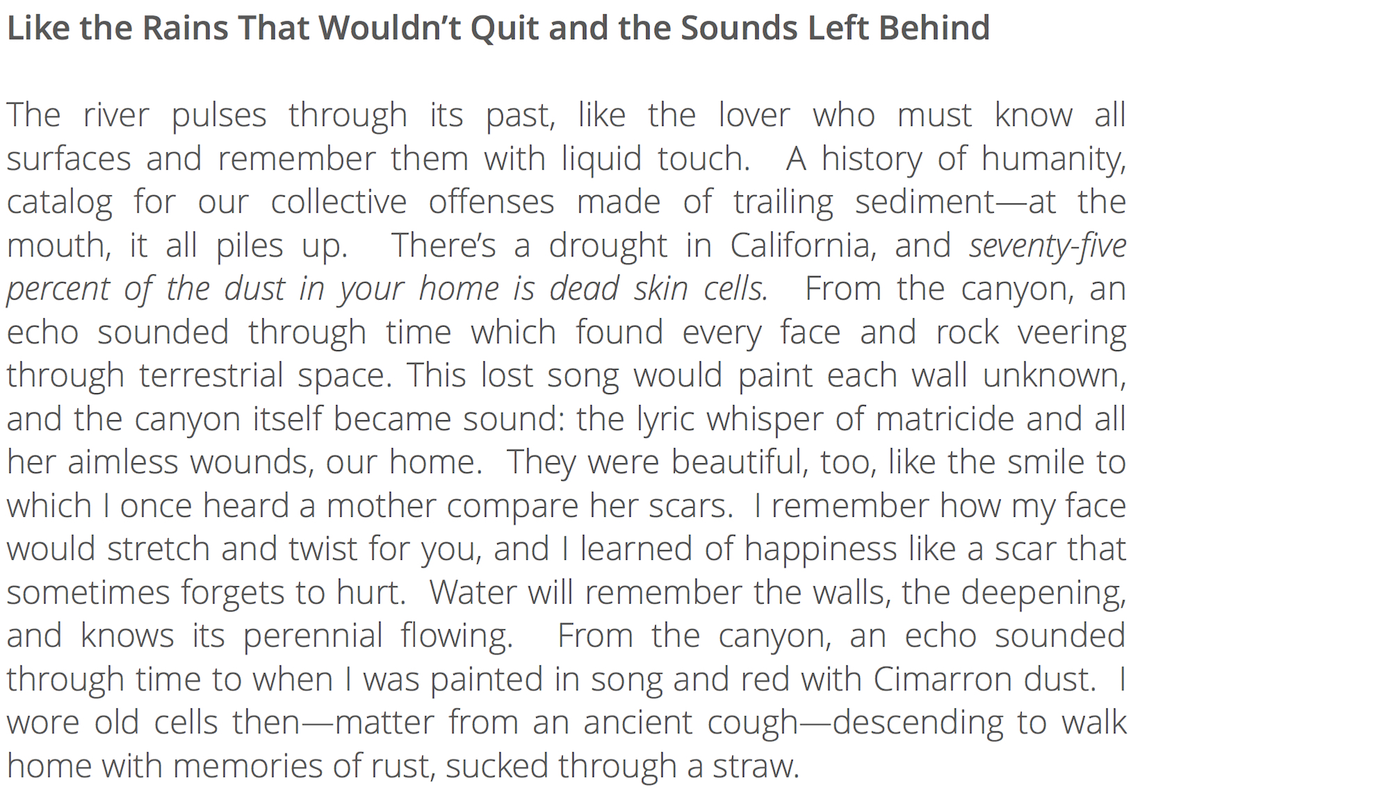 The river pulses through its past, like the lover who must know all surfaces and remember them with liquid touch. A history of humanity, catalog for our collective offenses made of trailing sediment—at the mouth, it all piles up. There’s a drought in California, and seventy-five percent of the dust in your home is dead skin cells. From the canyon, an echo sounded through time which found every face and rock veering through terrestrial space. This lost song would paint each wall unknown, and the canyon itself became sound: the lyric whisper of matricide and all her aimless wounds, our home. They were beautiful, too, like the smile to which I once heard a mother compare her scars. I remember how my face would stretch and twist for you, and I learned of happiness like a scar that sometimes forgets to hurt. Water will remember the walls, the deepening, and knows its perennial flowing. From the canyon, an echo sounded through time to when I was painted in song and red with Cimarron dust. I wore old cells then—matter from an ancient cough—descending to walk home with memories of rust, sucked through a straw.